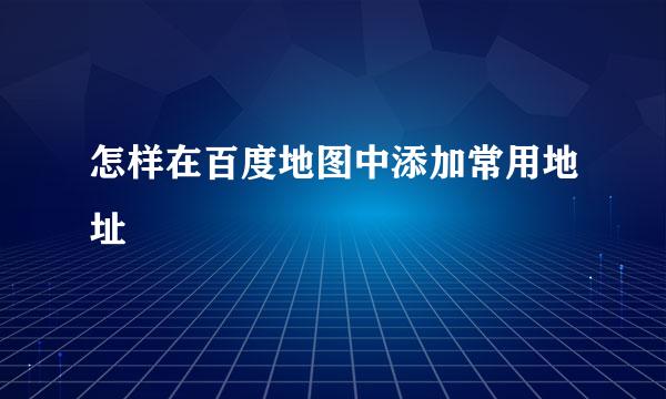 怎样在百度地图中添加常用地址