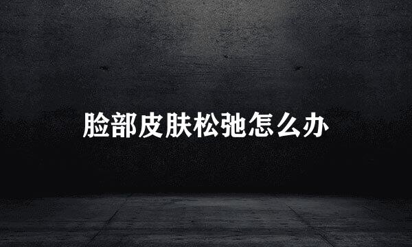 脸部皮肤松弛怎么办