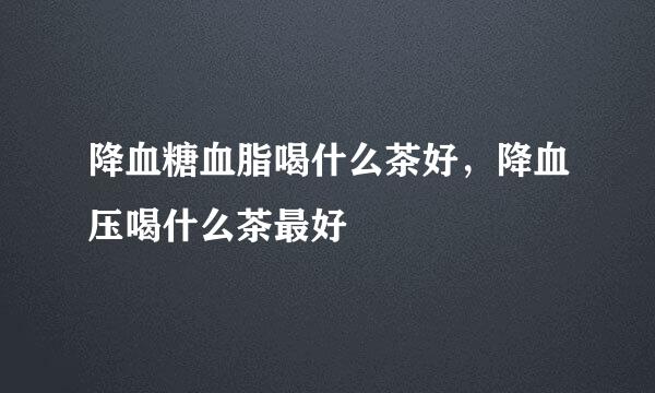 降血糖血脂喝什么茶好，降血压喝什么茶最好