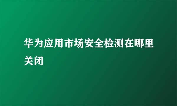 华为应用市场安全检测在哪里关闭