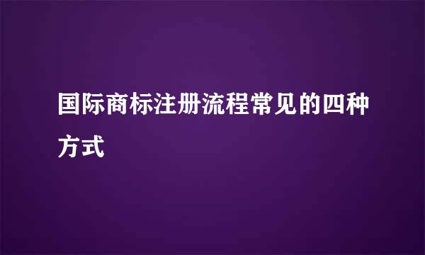 国际商标注册流程常见的四种方式