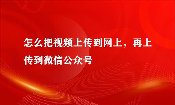 怎么把视频上传到网上，再上传到微信公众号