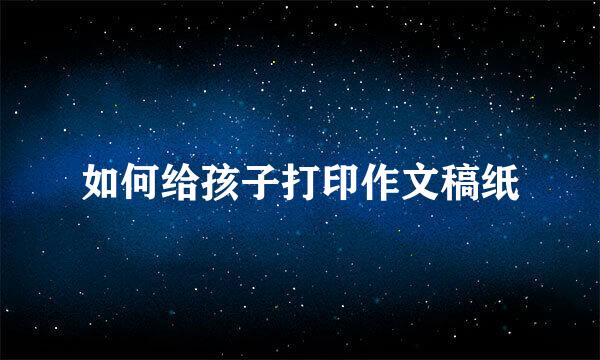 如何给孩子打印作文稿纸