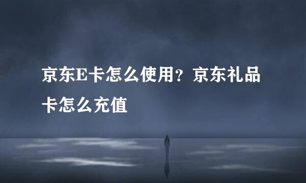京东E卡怎么使用？京东礼品卡怎么充值