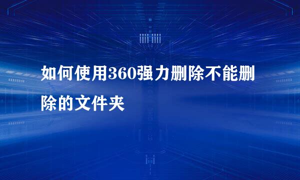 如何使用360强力删除不能删除的文件夹