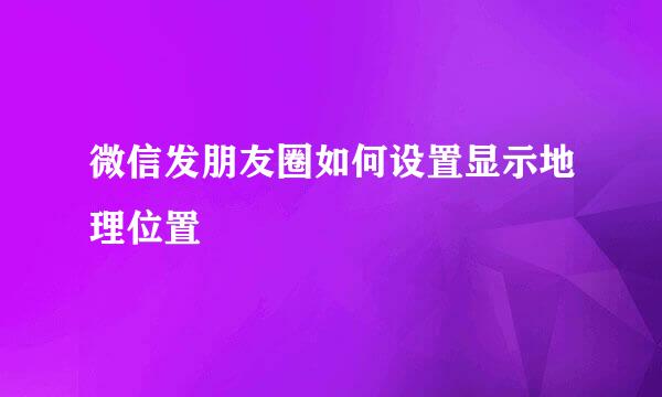 微信发朋友圈如何设置显示地理位置