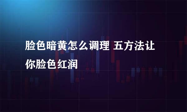 脸色暗黄怎么调理 五方法让你脸色红润