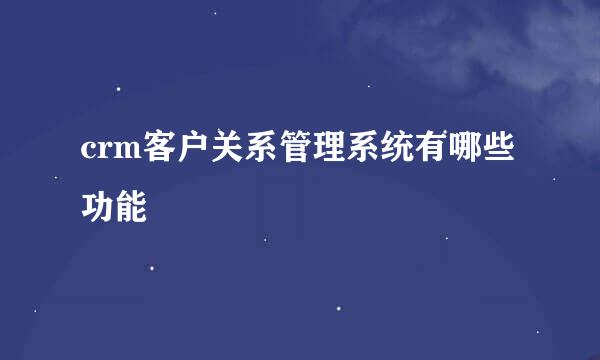 crm客户关系管理系统有哪些功能