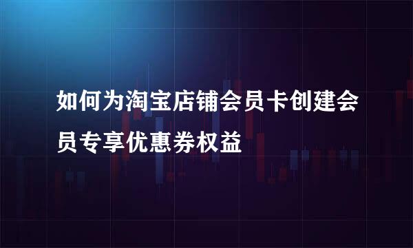 如何为淘宝店铺会员卡创建会员专享优惠券权益