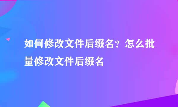 如何修改文件后缀名？怎么批量修改文件后缀名