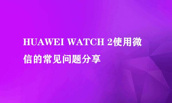 HUAWEI WATCH 2使用微信的常见问题分享