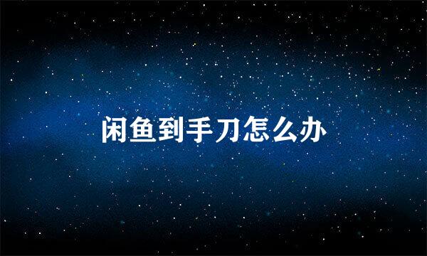 闲鱼到手刀怎么办