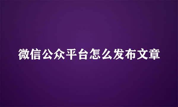 微信公众平台怎么发布文章