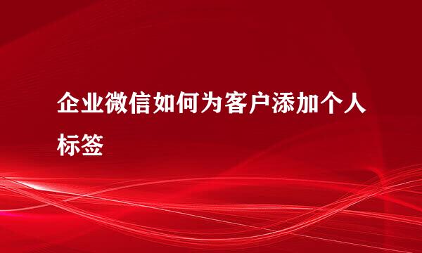 企业微信如何为客户添加个人标签