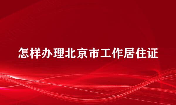 怎样办理北京市工作居住证