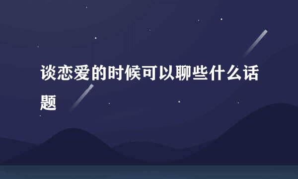 谈恋爱的时候可以聊些什么话题