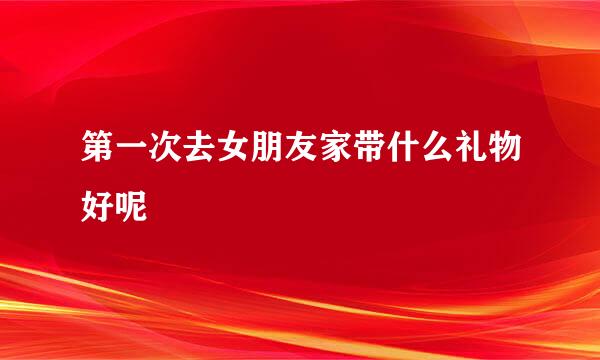 第一次去女朋友家带什么礼物好呢