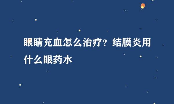 眼睛充血怎么治疗？结膜炎用什么眼药水