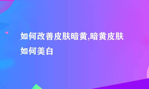 如何改善皮肤暗黄,暗黄皮肤如何美白