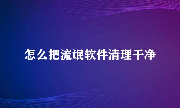 怎么把流氓软件清理干净
