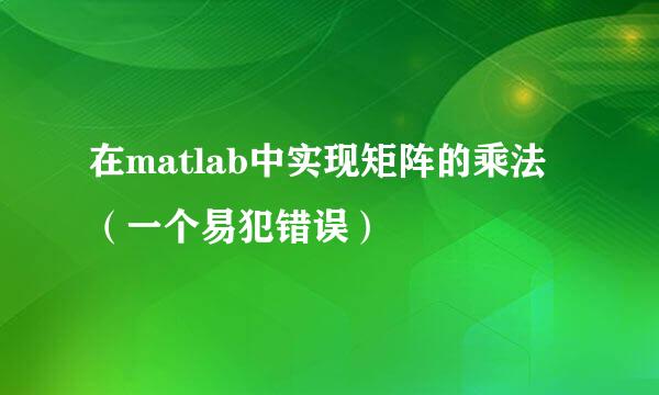在matlab中实现矩阵的乘法（一个易犯错误）