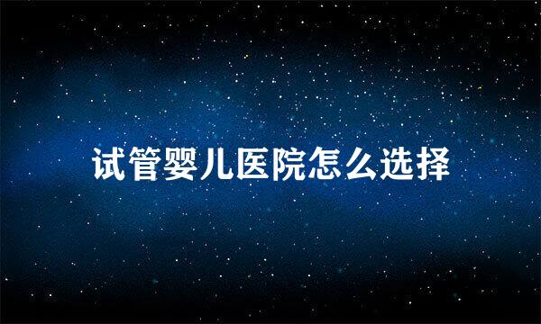 试管婴儿医院怎么选择