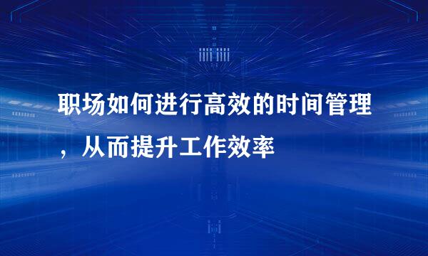 职场如何进行高效的时间管理，从而提升工作效率