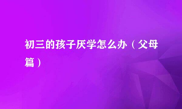 初三的孩子厌学怎么办（父母篇）