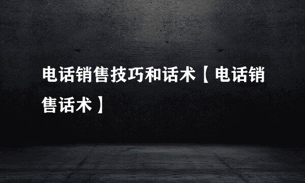 电话销售技巧和话术【电话销售话术】