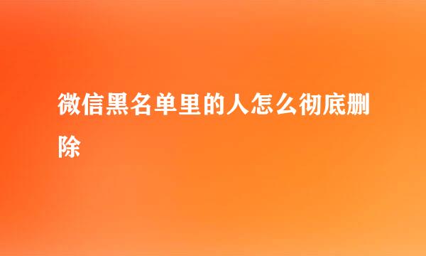 微信黑名单里的人怎么彻底删除