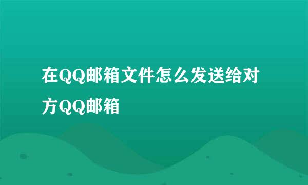 在QQ邮箱文件怎么发送给对方QQ邮箱