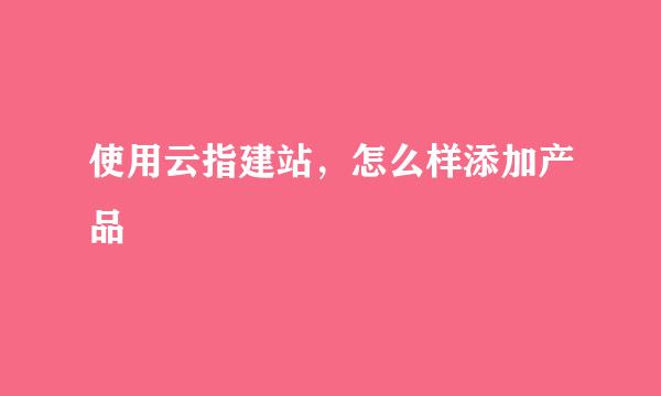 使用云指建站，怎么样添加产品