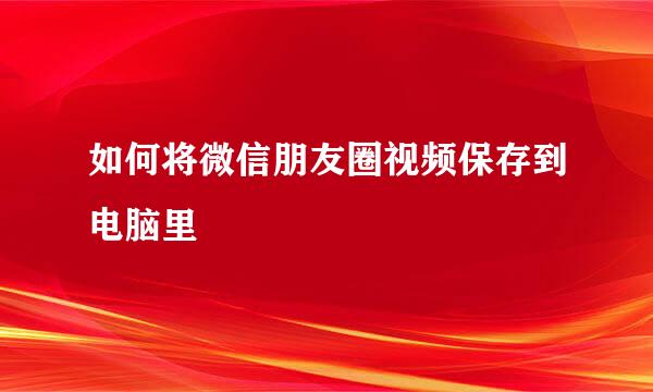 如何将微信朋友圈视频保存到电脑里