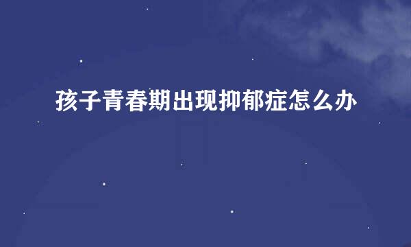 孩子青春期出现抑郁症怎么办