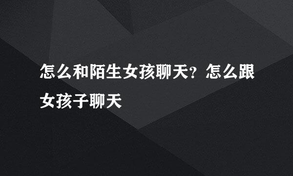 怎么和陌生女孩聊天？怎么跟女孩子聊天