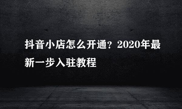 抖音小店怎么开通？2020年最新一步入驻教程