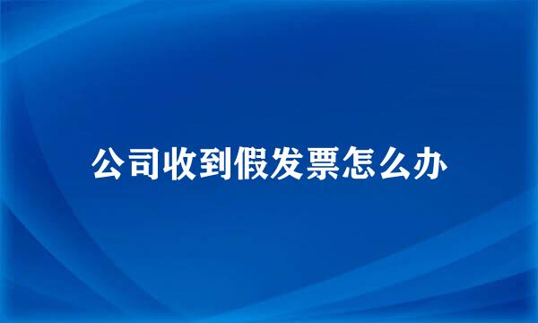 公司收到假发票怎么办