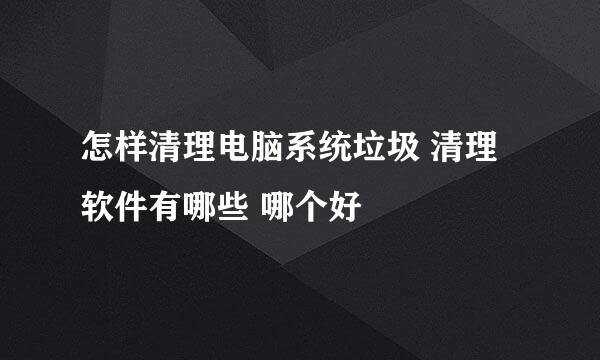 怎样清理电脑系统垃圾 清理软件有哪些 哪个好