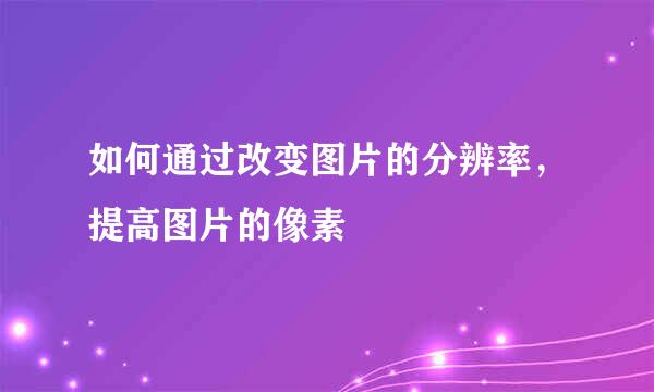 如何通过改变图片的分辨率，提高图片的像素