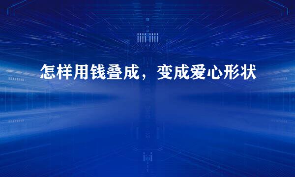 怎样用钱叠成，变成爱心形状