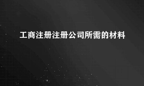 工商注册注册公司所需的材料