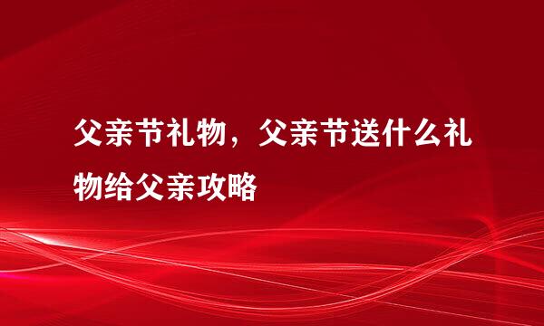 父亲节礼物，父亲节送什么礼物给父亲攻略