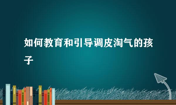 如何教育和引导调皮淘气的孩子
