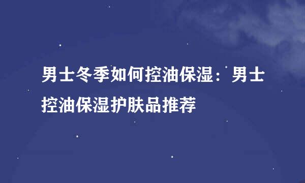男士冬季如何控油保湿：男士控油保湿护肤品推荐