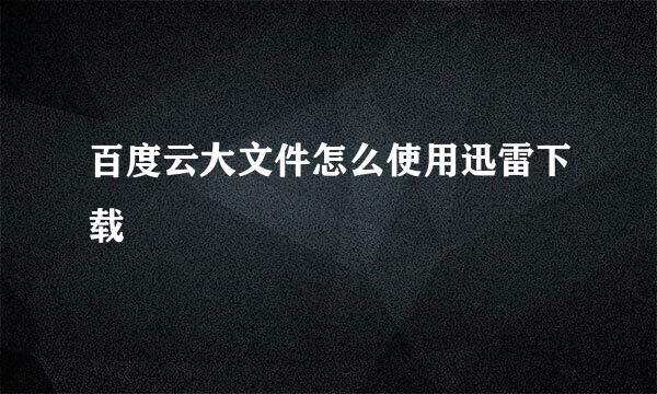 百度云大文件怎么使用迅雷下载