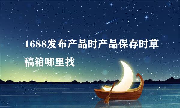 1688发布产品时产品保存时草稿箱哪里找