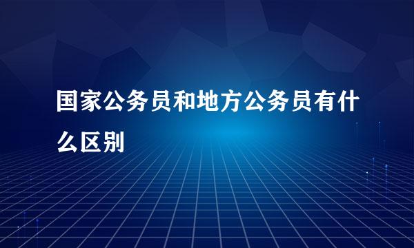 国家公务员和地方公务员有什么区别