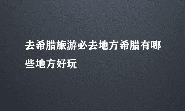 去希腊旅游必去地方希腊有哪些地方好玩