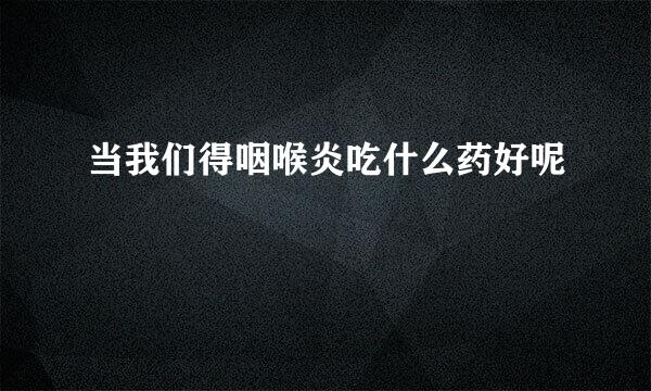 当我们得咽喉炎吃什么药好呢