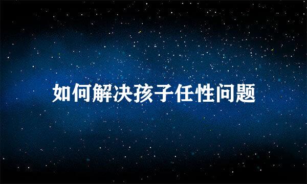 如何解决孩子任性问题